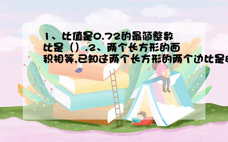 1、比值是0.72的最简整数比是（）.2、两个长方形的面积相等,已知这两个长方形的两个边比是8:5,它们相邻的另两边的比是（）.3、一桶油,第一次倒出这桶油的20%,第二次倒出剩下油的25%,这时