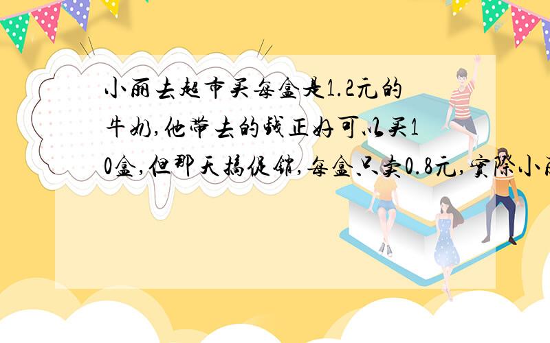 小丽去超市买每盒是1.2元的牛奶,他带去的钱正好可以买10盒,但那天搞促销,每盒只卖0.8元,实际小丽可以买多少盒 用比例解