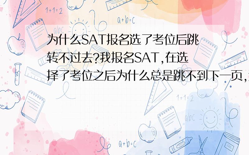 为什么SAT报名选了考位后跳转不过去?我报名SAT,在选择了考位之后为什么总是跳不到下一页,还是跳回到原来的页面呢?这样整个报名就完成不了了啊!