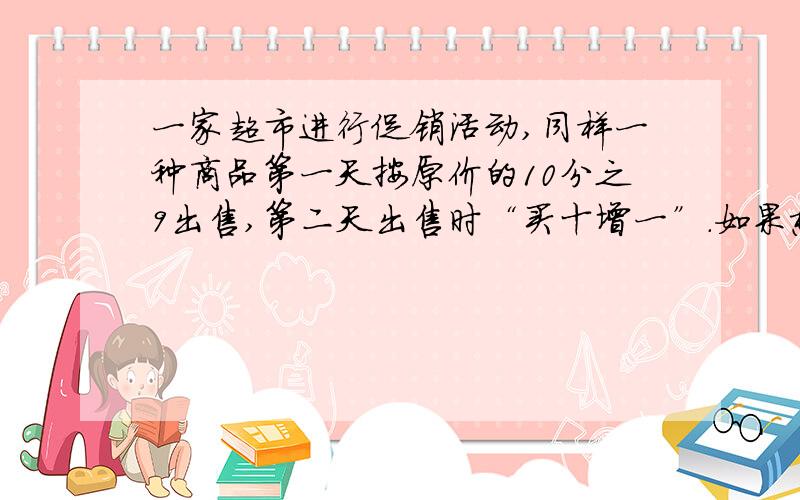 一家超市进行促销活动,同样一种商品第一天按原价的10分之9出售,第二天出售时“买十增一”.如果想买11件这样的商品,那天去买比较合适?说出理由,为什么?要算式