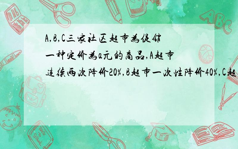 A,B,C三家社区超市为促销一种定价为a元的商品,A超市连续两次降价20%,B超市一次性降价40%,C超市第一次降价10%,第二次降价30%问:如果你需要这种商品,那么你打算去哪家超市买?为什么?