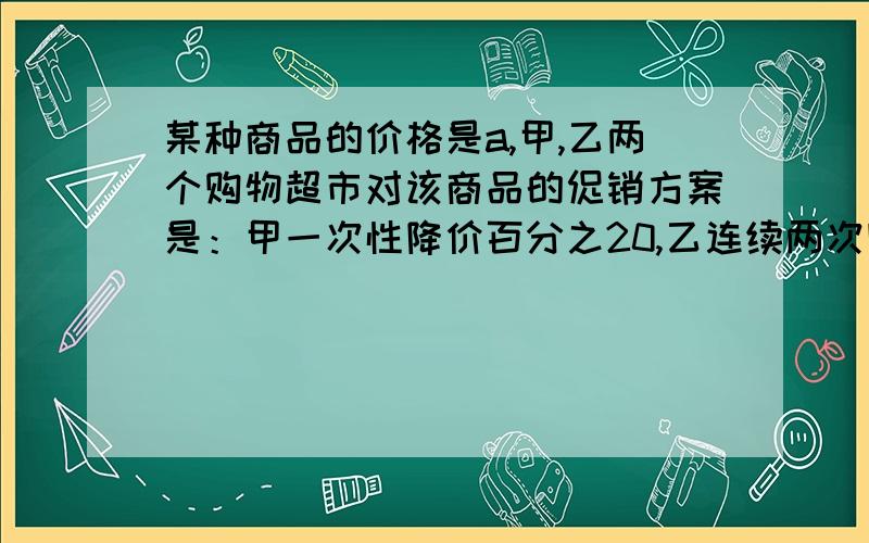 某种商品的价格是a,甲,乙两个购物超市对该商品的促销方案是：甲一次性降价百分之20,乙连续两次降价,每次都降价百分之10.请问到哪家超市购买该商品划算?省多少钱?