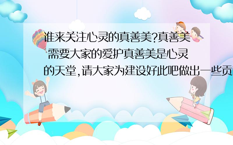 谁来关注心灵的真善美?真善美 需要大家的爱护真善美是心灵的天堂,请大家为建设好此吧做出一些贡献,不要让它成为广告和商人积聚的地方.