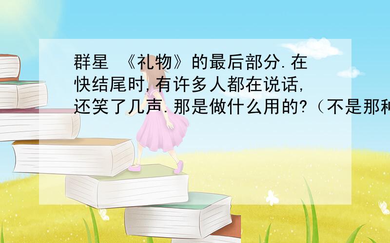 群星 《礼物》的最后部分.在快结尾时,有许多人都在说话,还笑了几声.那是做什么用的?（不是那种的大声的,是小声的）他们说的大概内容是什么?都是谁在说话?