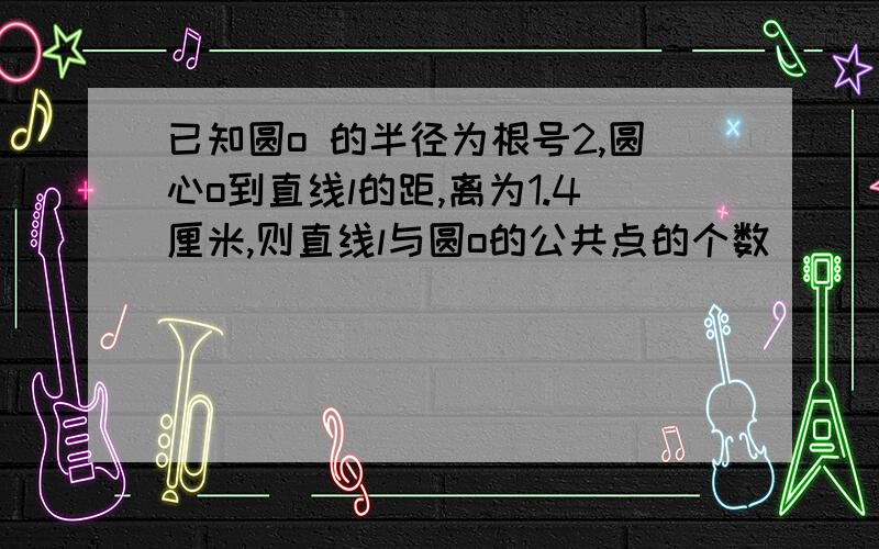 已知圆o 的半径为根号2,圆心o到直线l的距,离为1.4厘米,则直线l与圆o的公共点的个数