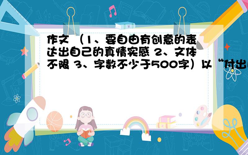 作文 （1、要自由有创意的表达出自己的真情实感 2、文体不限 3、字数不少于500字）以“付出比得到更重要”为话题的作文 （联系生活实际）