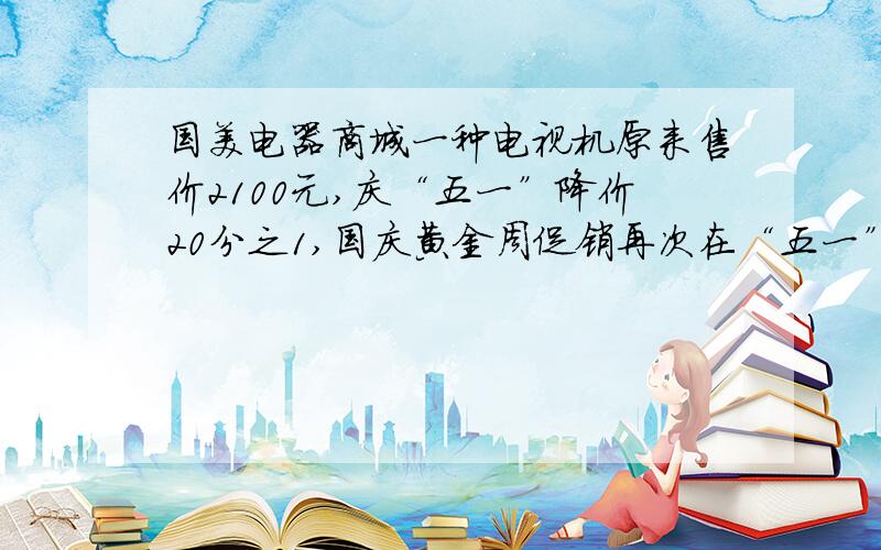 国美电器商城一种电视机原来售价2100元,庆“五一”降价20分之1,国庆黄金周促销再次在“五一”价格的基础上降价15分之1,现在每台售价多少元?(要做过程,)