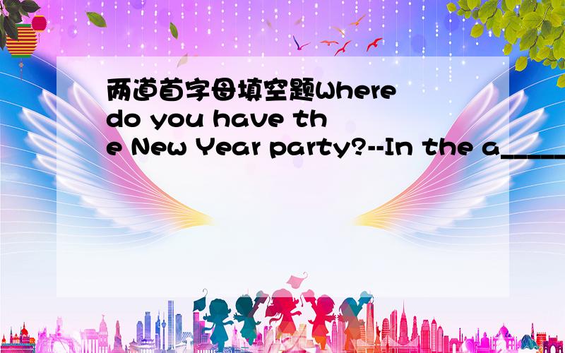 两道首字母填空题Where do you have the New Year party?--In the a______ Bill can play the piano and t______.