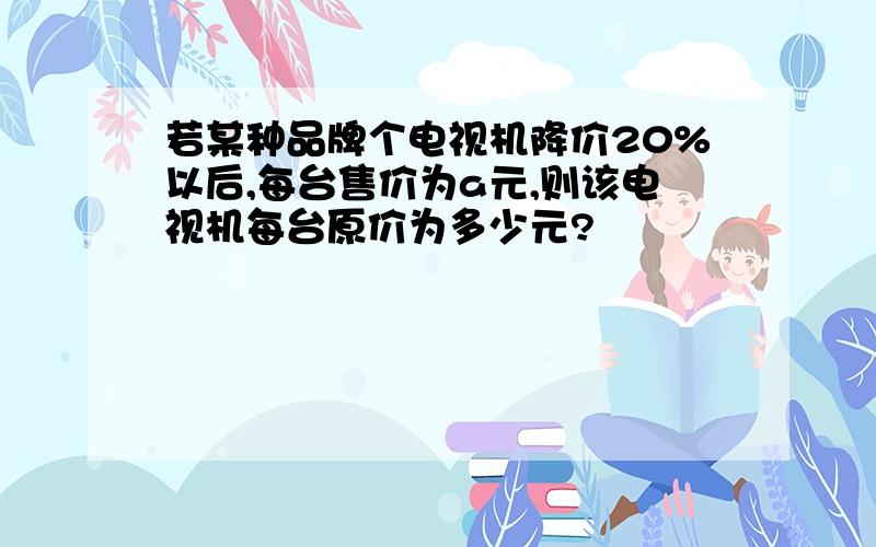 若某种品牌个电视机降价20%以后,每台售价为a元,则该电视机每台原价为多少元?