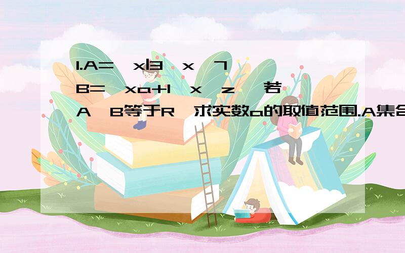 1.A=｛x|3≤x＜7｝ B=｛xa+1,x∈z｝ 若A∪B等于R,求实数a的取值范围.A集合中x是属于R B集合中x是属于Z