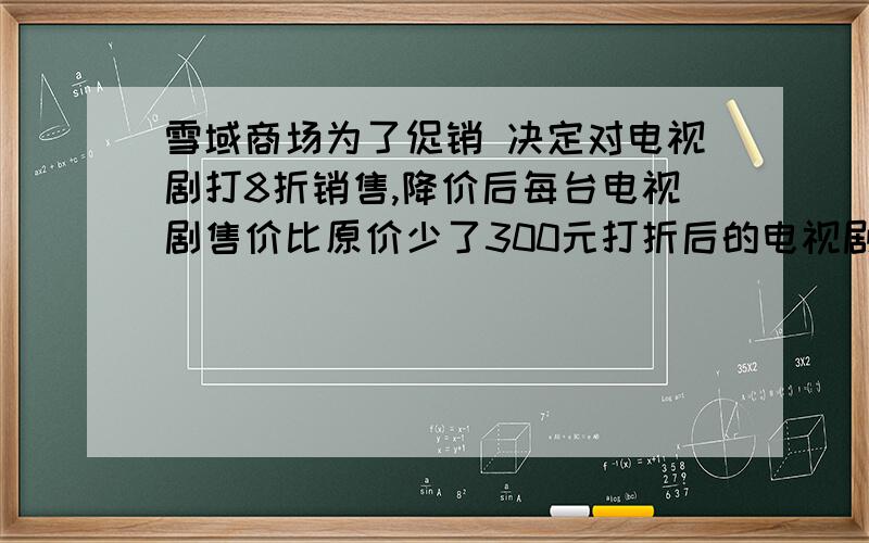 雪域商场为了促销 决定对电视剧打8折销售,降价后每台电视剧售价比原价少了300元打折后的电视剧售价多少元