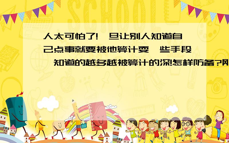 人太可怕了!一旦让别人知道自己点事就要被他算计耍一些手段,知道的越多越被算计的深!怎样防备?刚被别人耍的阴谋手段损人不利己了一把,本来是要损人利己的没得逞弄成了损人不利己了