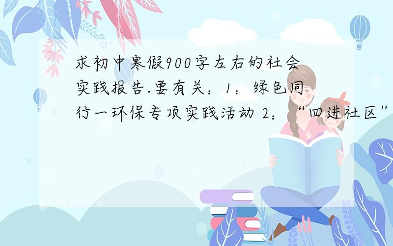 求初中寒假900字左右的社会实践报告.要有关：1：绿色同行一环保专项实践活动 2：“四进社区”专项实践活动 3：我爱我家乡 4：放心消费,保护自我权益 5：关爱老人的专项实践活动 6：志愿