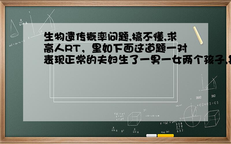 生物遗传概率问题,搞不懂,求高人RT，里如下面这道题一对表现正常的夫妇生了一男一女两个孩子,其中男孩正常,女孩患有某种遗传病。该男孩长大后,和一个其母亲是该遗传病患者的正常女人