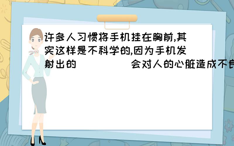 许多人习惯将手机挂在胸前,其实这样是不科学的,因为手机发射出的_____会对人的心脏造成不良影响．