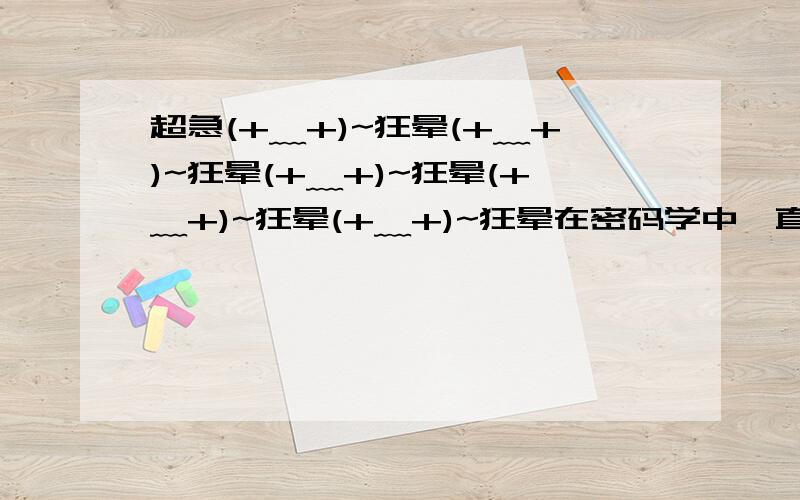 超急(+﹏+)~狂晕(+﹏+)~狂晕(+﹏+)~狂晕(+﹏+)~狂晕(+﹏+)~狂晕在密码学中,直接可以看到内容的为明码,对明码进行某种处理后得到的内容为密码,有一种密码,将英文26个字母a,b,c…,z（不论大小写