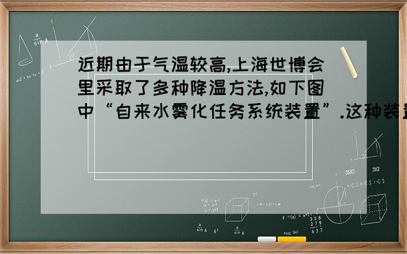 近期由于气温较高,上海世博会里采取了多种降温方法,如下图中“自来水雾化任务系统装置”.这种装置能在15分钟内将周围3米区域的温度降低6摄氏度左右,请你用学过的知识解释能降温的原