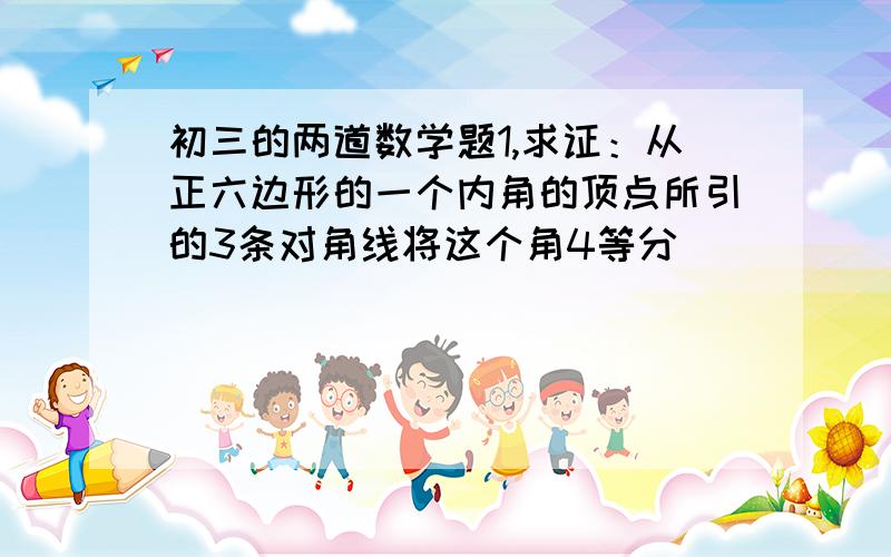 初三的两道数学题1,求证：从正六边形的一个内角的顶点所引的3条对角线将这个角4等分                            2已知ab是圆o的内接正十边形的一条边,ac是圆o的内接正十五边形的一条边,求以bc为