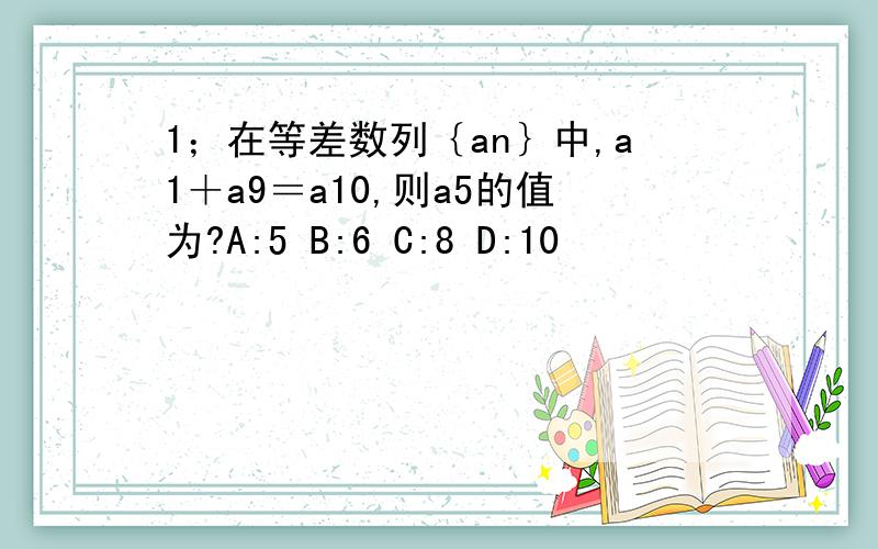 1；在等差数列｛an｝中,a1＋a9＝a10,则a5的值为?A:5 B:6 C:8 D:10