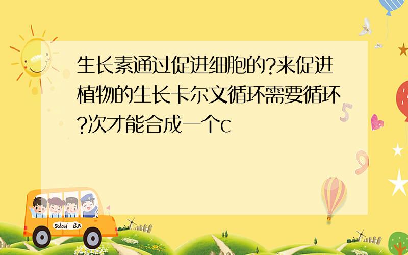 生长素通过促进细胞的?来促进植物的生长卡尔文循环需要循环?次才能合成一个c