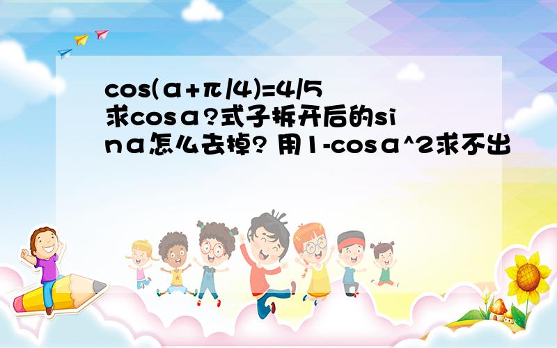 cos(α+π/4)=4/5求cosα?式子拆开后的sinα怎么去掉? 用1-cosα^2求不出