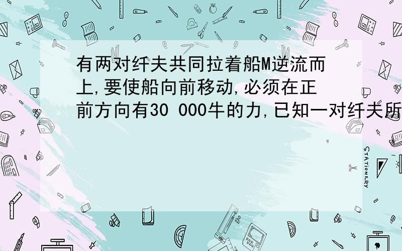 有两对纤夫共同拉着船M逆流而上,要使船向前移动,必须在正前方向有30 000牛的力,已知一对纤夫所用力F2的有两对纤夫共同拉着船M逆流而上,要使船向前移动,必须在正前方向有F=30 000牛的力,已