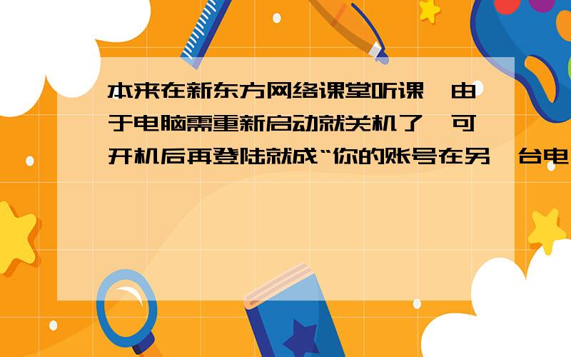 本来在新东方网络课堂听课,由于电脑需重新启动就关机了,可开机后再登陆就成“你的账号在另一台电脑登陆怎么回事呀,我进不去了