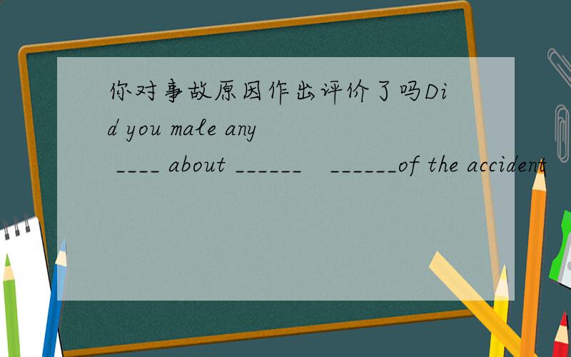 你对事故原因作出评价了吗Did you male any ____ about ______　______of the accident