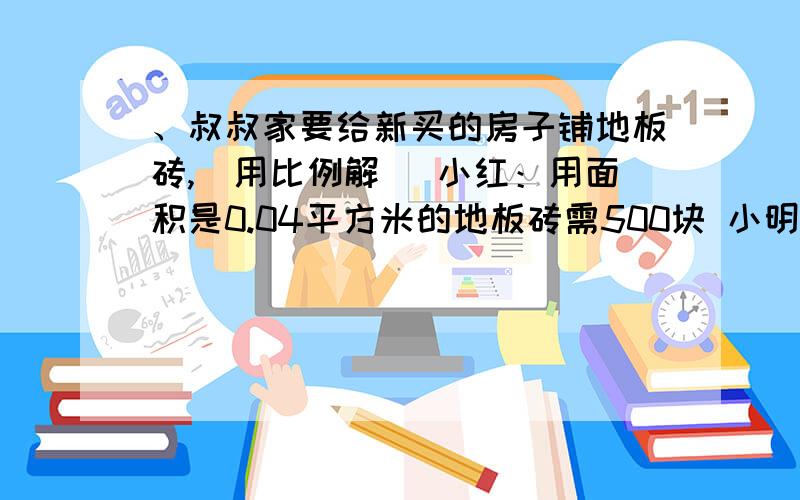 、叔叔家要给新买的房子铺地板砖,（用比例解） 小红：用面积是0.04平方米的地板砖需500块 小明：用面积是0.25平方米是地板砖需多少块