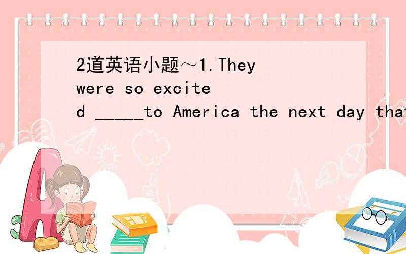 2道英语小题～1.They were so excited _____to America the next day that they couldn't fall asleep .a.to go b.of going c.about going d.for going 2.I don't think it is right to do it _____a.on the way b.by the way c.in the way d.that way