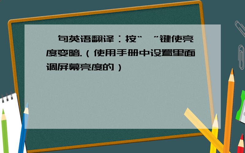 一句英语翻译：按“—”键使亮度变暗.（使用手册中设置里面调屏幕亮度的）