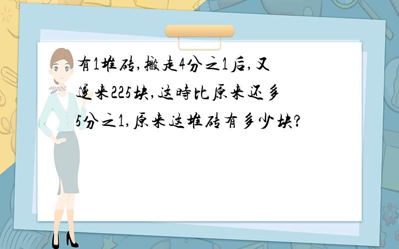 有1堆砖,搬走4分之1后,又运来225块,这时比原来还多5分之1,原来这堆砖有多少块?