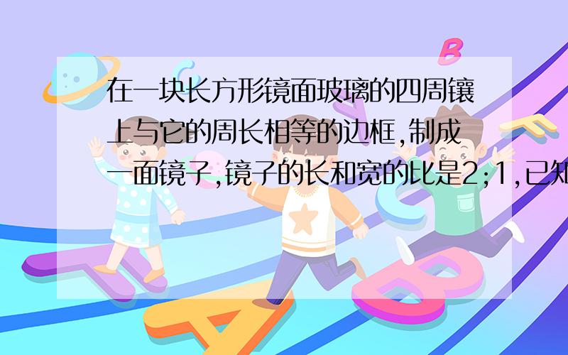 在一块长方形镜面玻璃的四周镶上与它的周长相等的边框,制成一面镜子,镜子的长和宽的比是2;1,已知镜面的玻璃的价格是每平方米120元,边框的价格是每米30元,另外制作这面镜子还需要加工费