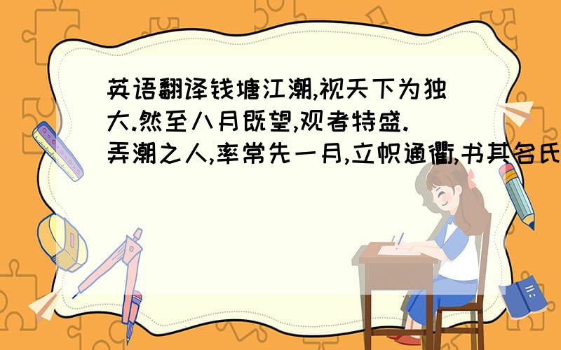 英语翻译钱塘江潮,视天下为独大.然至八月既望,观者特盛.弄潮之人,率常先一月,立帜通衢,书其名氏以自表.市井之人相与裒金帛张饮,其至观潮日会江上,视登潮之高下者,次第给与之.潮至海门,