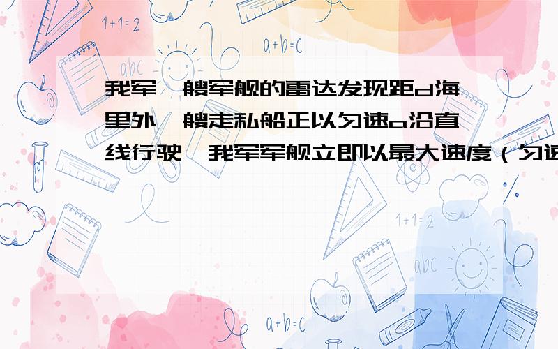 我军一艘军舰的雷达发现距d海里外一艘走私船正以匀速a沿直线行驶,我军军舰立即以最大速度（匀速V）追赶,若用雷达跟踪,保持军舰的瞬时速度方向始终指向走私船,试求军舰的运动轨迹及追