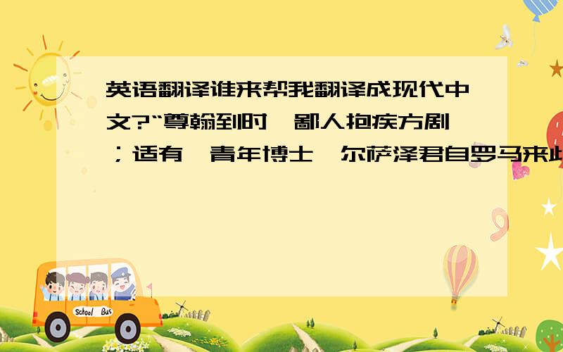 英语翻译谁来帮我翻译成现代中文?“尊翰到时,鄙人抱疾方剧；适有一青年博士鲍尔萨泽君自罗马来此,致其慰问,因与详讨犹太人与安东尼奥一案,徧稽群籍,折衷是非,遂恳其为鄙人庖代,以应