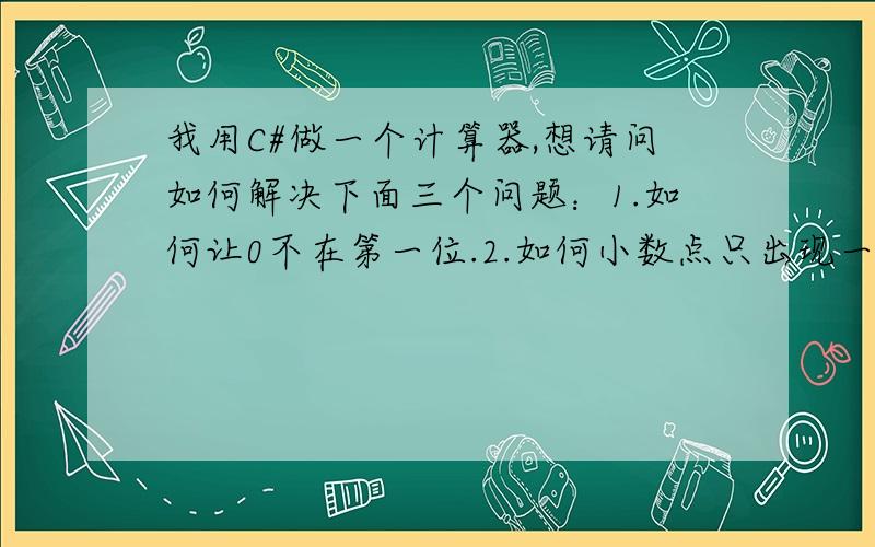 我用C#做一个计算器,想请问如何解决下面三个问题：1.如何让0不在第一位.2.如何小数点只出现一次.3.如何实现类加（减、乘、除）.我在补充一下我的问题吧·····1在计算器中尼输入的数字0