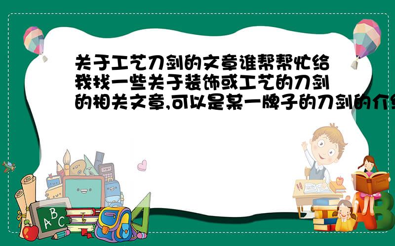 关于工艺刀剑的文章谁帮帮忙给我找一些关于装饰或工艺的刀剑的相关文章,可以是某一牌子的刀剑的介绍或说明,我需要的刀剑包括：军刀,日本刀,剑,手工刀 等等... 最好给我英文的文章谢谢