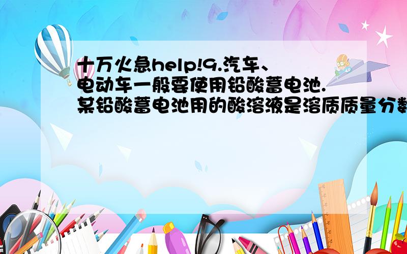 十万火急help!9.汽车、电动车一般要使用铅酸蓄电池.某铅酸蓄电池用的酸溶液是溶质质量分数为28%的稀硫酸,若用184g溶质质量分数为98%的浓硫酸配制该稀硫酸时,需要蒸馏水(密度为1 g/cm3)________