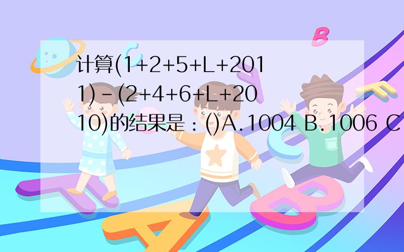 计算(1+2+5+L+2011)-(2+4+6+L+2010)的结果是：()A.1004 B.1006 C.1008 D.1010选哪?原因