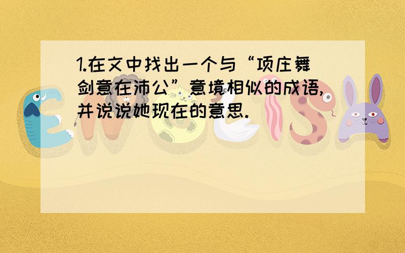 1.在文中找出一个与“项庄舞剑意在沛公”意境相似的成语,并说说她现在的意思.