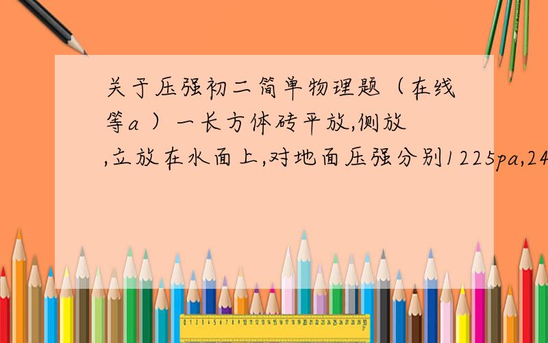 关于压强初二简单物理题（在线等a ）一长方体砖平放,侧放,立放在水面上,对地面压强分别1225pa,2450 pa 4900pa 求：砖的质量（砖的密度＝2.5*10的三次方kg/m立方g=9.8N/kg)