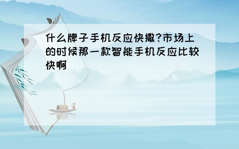 什么牌子手机反应快撒?市场上的时候那一款智能手机反应比较快啊