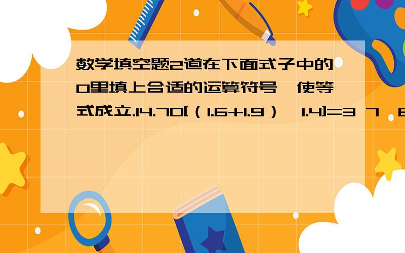 数学填空题2道在下面式子中的O里填上合适的运算符号,使等式成立.14.7O[（1.6+1.9）×1.4]=3 7×8-100÷4=（20 O 4.5）O 22分之1÷[3分之2O （8分之1+4分之1）]=2 15分之8O[25分之4×（10分之3 O 5分之3）]=6又3