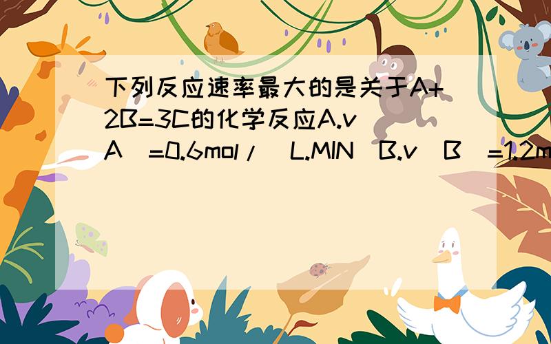 下列反应速率最大的是关于A+2B=3C的化学反应A.v(A)=0.6mol/(L.MIN)B.v(B)=1.2mol/(L.MIN)C.v(C)=1.2mol/(L.MIN)D.v(B)=0.03mol/(L.S)