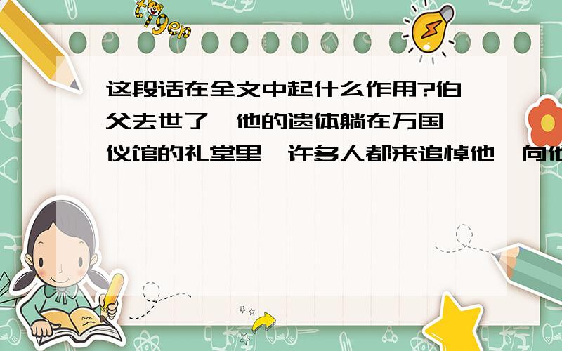 这段话在全文中起什么作用?伯父去世了,他的遗体躺在万国殡仪馆的礼堂里,许多人都来追悼他,向他致敬,有的甚至失声痛哭.数不清的挽联挂满了墙壁,大大小小的花圈堆满了整间屋子.送挽联