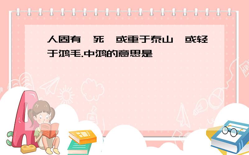 人固有一死,或重于泰山,或轻于鸿毛.中鸿的意思是