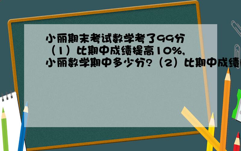 小丽期末考试数学考了99分 （1）比期中成绩提高10%,小丽数学期中多少分?（2）比期中成绩降低小丽期末考试数学考了99分（1）比期中成绩提高10%,小丽数学期中多少分?（2）比期中成绩降低10%