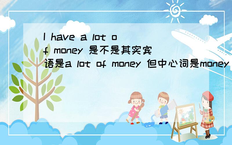 I have a lot of money 是不是其实宾语是a lot of money 但中心词是money 是不是所以宾语填money就可以了