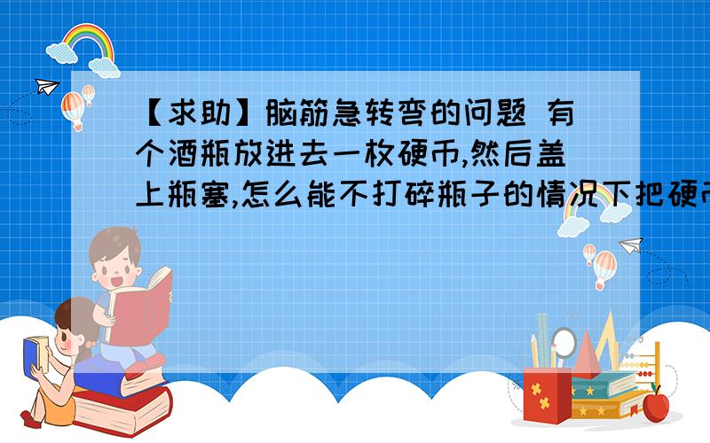 【求助】脑筋急转弯的问题 有个酒瓶放进去一枚硬币,然后盖上瓶塞,怎么能不打碎瓶子的情况下把硬币拿出来